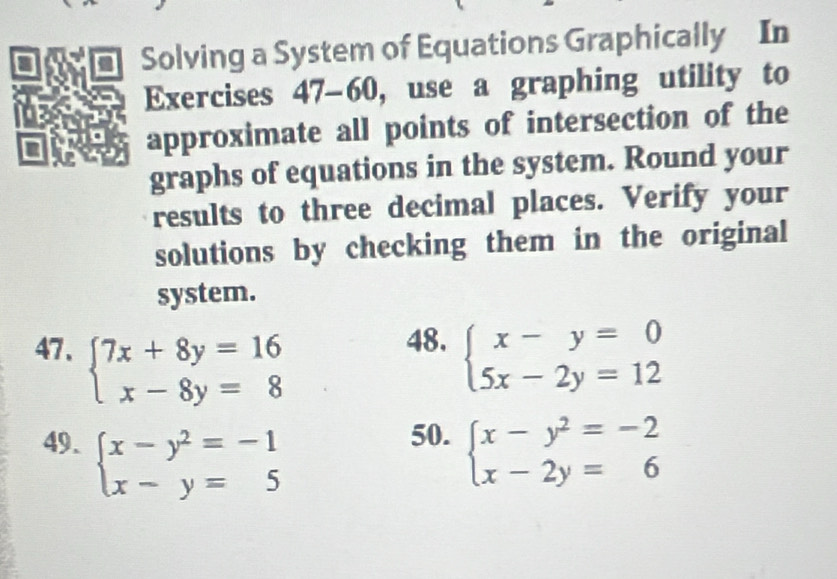 Solving a System of Equations Graphically In 
Exercises 47-60, use a graphing utility to 
approximate all points of intersection of the 
graphs of equations in the system. Round your 
results to three decimal places. Verify your 
solutions by checking them in the original 
system. 
48. 
47、 beginarrayl 7x+8y=16 x-8y=8endarray. beginarrayl x-y=0 5x-2y=12endarray.
50. 
49. beginarrayl x-y^2=-1 x-y=5endarray. beginarrayl x-y^2=-2 x-2y=6endarray.