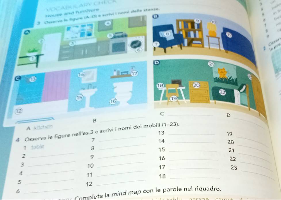 VOCARUL ARY CHECK 
House and furniture 
f 
3 Osxerva le figure (A-D) é scrivi i nomi delle stanze. 
, 
bet 

S 
3 
* Össer 
le pré 

6 
D 
a 
a 

18 
② 
16 
⑲ . 
_ 
⑫ 
B 
A kitchen 
4 Osserva le figure nell'es.3 e scrivi i nomi dei mobili (1-23). 
_ 
_C 
D 
13 
19 
_ 
_ 
1 
14 
20 
1 table 
8 
_ 
_ 
_ 
_ 
15_ 
21 
_ 
2 
_ 
9 
16_ 
22 
_ 
3 
_ 
10 
17_ 
23 
4 
_ 
_ 
11 
5 
_ 
12 
_ 
18_ 
6 
_Completa la mind map con le parole nel riquadro.