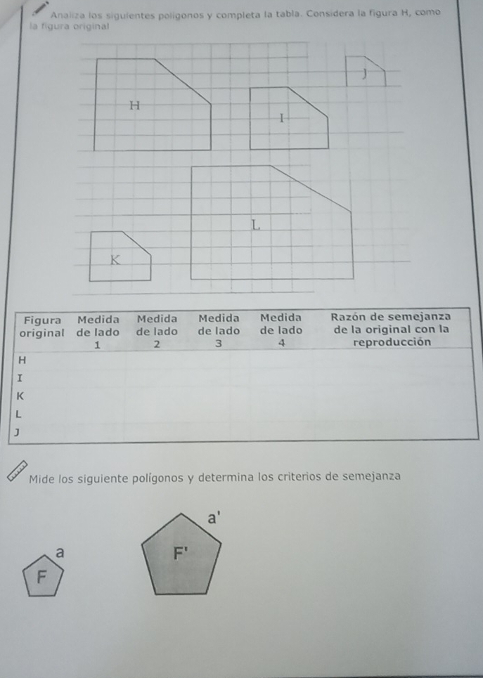 Analiza los siguientes polígonos y completa la tabla. Considera la figura H, como
la figura original
H
1
L
K
Mide los siguiente polígonos y determina los criterios de semejanza
a
F