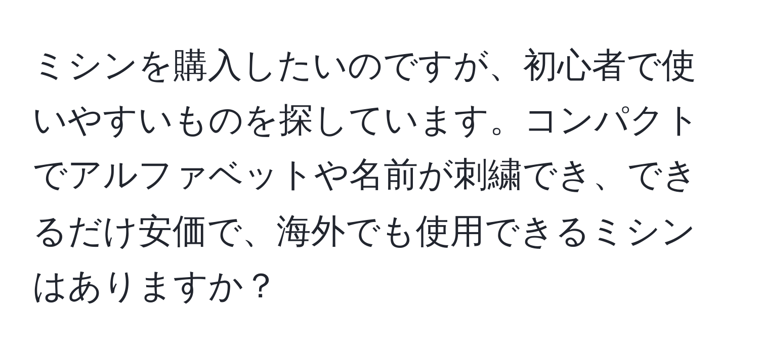 ミシンを購入したいのですが、初心者で使いやすいものを探しています。コンパクトでアルファベットや名前が刺繍でき、できるだけ安価で、海外でも使用できるミシンはありますか？