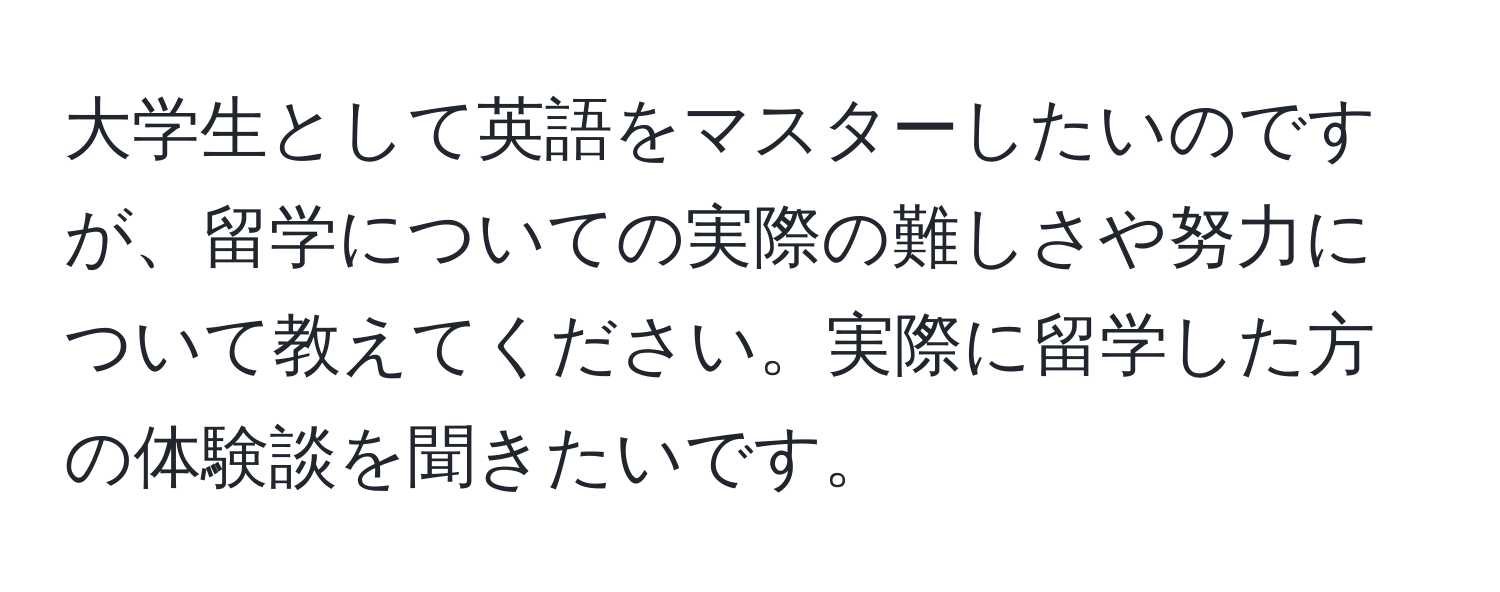 大学生として英語をマスターしたいのですが、留学についての実際の難しさや努力について教えてください。実際に留学した方の体験談を聞きたいです。