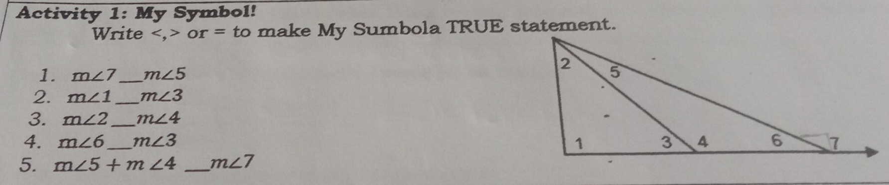 Activity 1: My Symbol! 
Write or= to make My Sumbola TRUE statement. 
1. m∠ 7 _ m∠ 5
2. m∠ 1 _ m∠ 3
3. m∠ 2 _ m∠ 4
4. m∠ 6 _ m∠ 3
5. m∠ 5+m∠ 4 _ m∠ 7