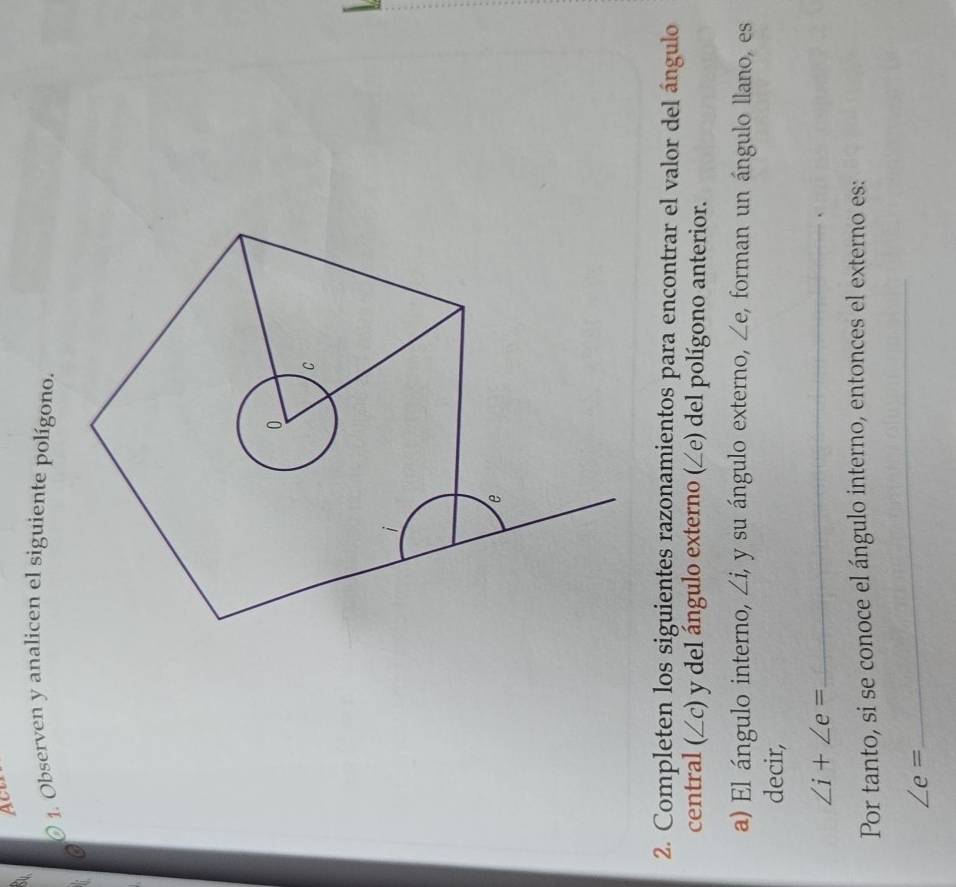 Act 
1. Observen y analicen el siguiente polígono. 
2. Completen los siguientes razonamientos para encontrar el valor del ángulo 
central (∠c) y del ángulo externo (∠e) del polígono anterior. 
a) El ángulo interno, _  i, y su ángulo externo, ∠ e , forman un ángulo llano, es 
decir,
∠ i+∠ e= _ 
Por tanto, si se conoce el ángulo interno, entonces el externo es:
∠ e=
_