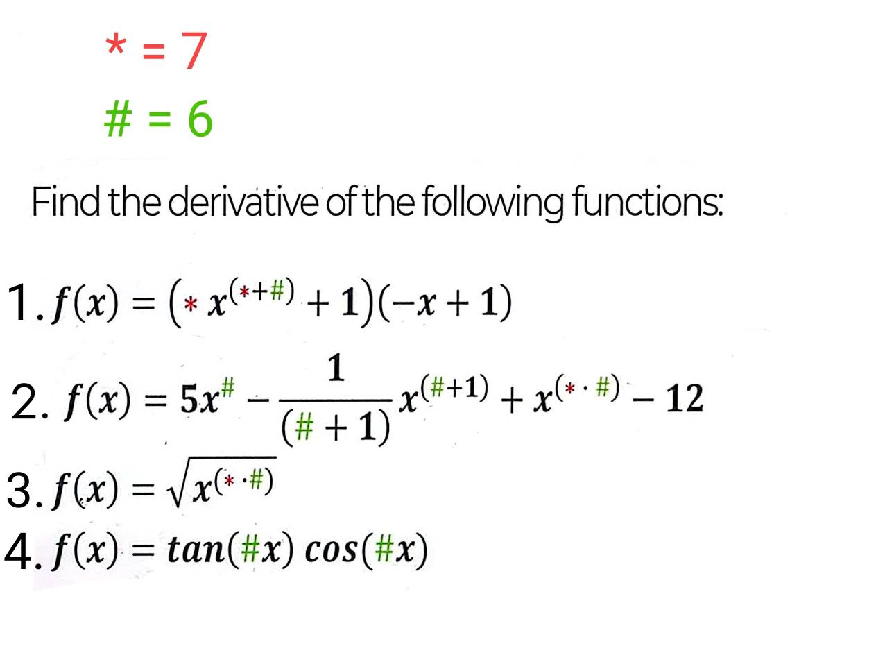 ^*=7
# =6
Find the derivative of the following functions: 
1. f(x)=(*x^((*+# ))+1)(-x+1)
2. f(x)=5x^(#)- 1/(# +1) x^((H+1))+x^((*· # ))-12
3. f(x)=sqrt(x^((*· # )))
4. f(x)=tan (# x)cos (# x)