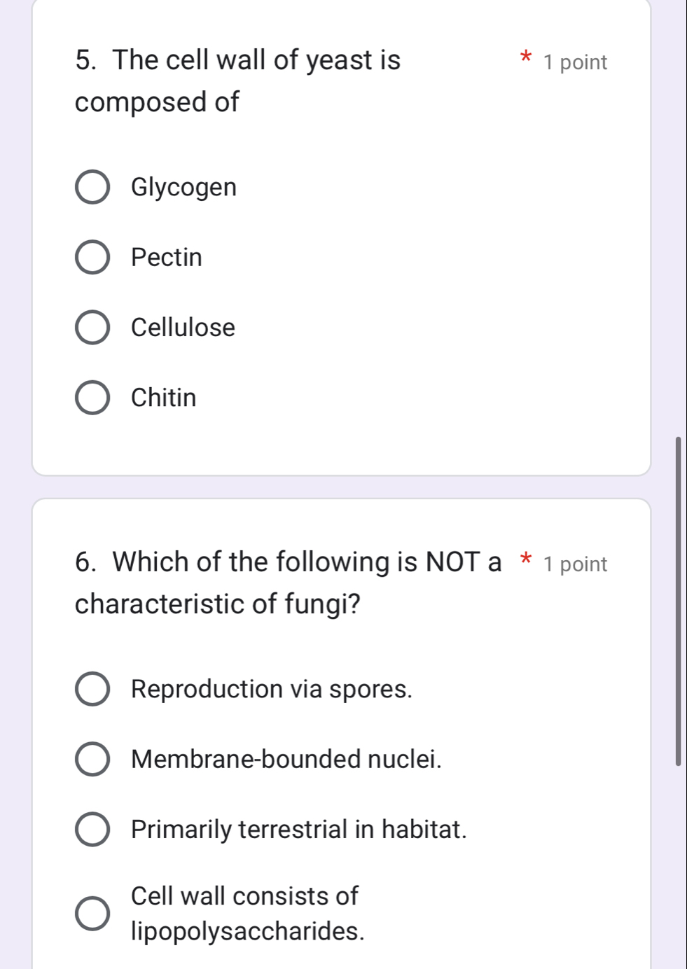 The cell wall of yeast is 1 point
composed of
Glycogen
Pectin
Cellulose
Chitin
6. Which of the following is NOT a * 1 point
characteristic of fungi?
Reproduction via spores.
Membrane-bounded nuclei.
Primarily terrestrial in habitat.
Cell wall consists of
lipopolysaccharides.