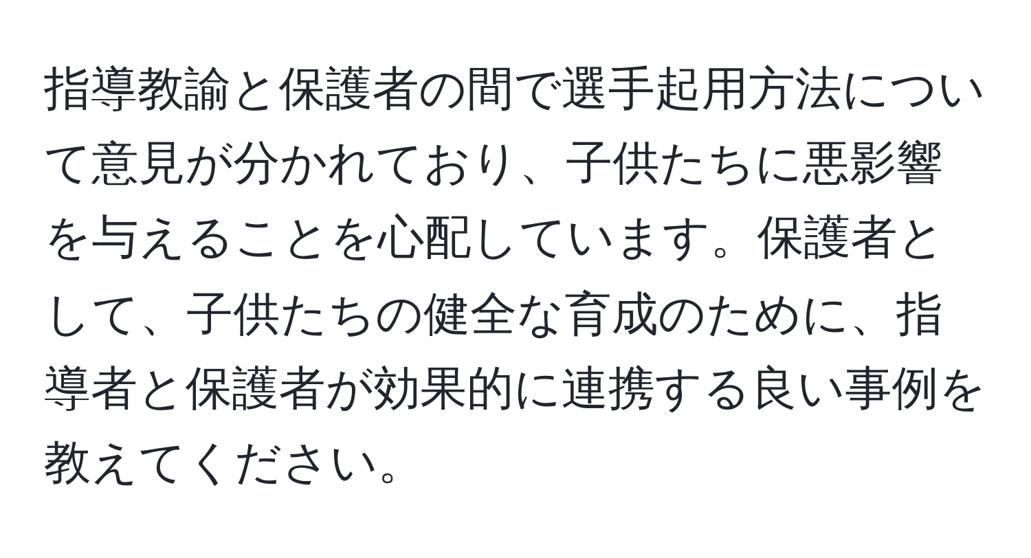 指導教諭と保護者の間で選手起用方法について意見が分かれており、子供たちに悪影響を与えることを心配しています。保護者として、子供たちの健全な育成のために、指導者と保護者が効果的に連携する良い事例を教えてください。