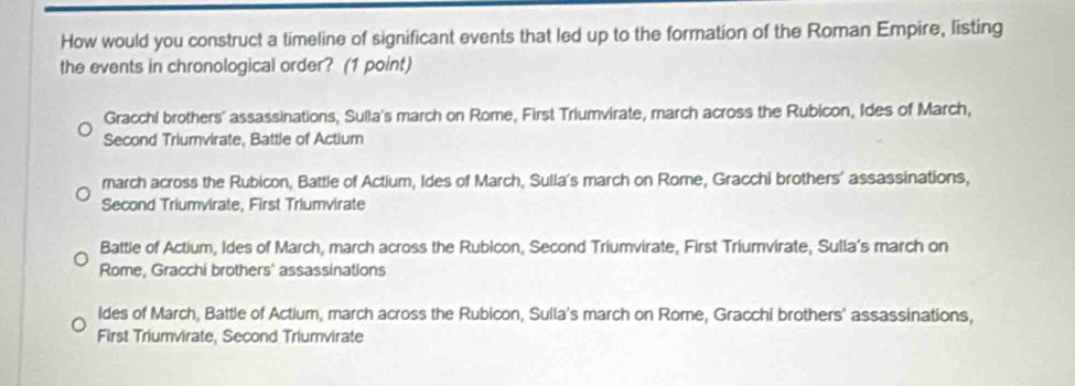 How would you construct a timeline of significant events that led up to the formation of the Roman Empire, listing
the events in chronological order? (1 point)
Gracchi brothers' assassinations, Sulla's march on Rome, First Triumvirate, march across the Rubicon, Ides of March,
Second Triumvirate, Battle of Actium
march across the Rubicon, Battle of Actium, Ides of March, Sulla's march on Rome, Gracchi brothers' assassinations,
Second Triumvirate, First Triumvirate
Battle of Actium, Ides of March, march across the Rubicon, Second Triumvirate, First Triumvirate, Sulla's march on
Rome, Gracchi brothers' assassinations
ldes of March, Battle of Actium, march across the Rubicon, Sulla's march on Rome, Gracchi brothers' assassinations,
First Triumvirate, Second Triumvirate