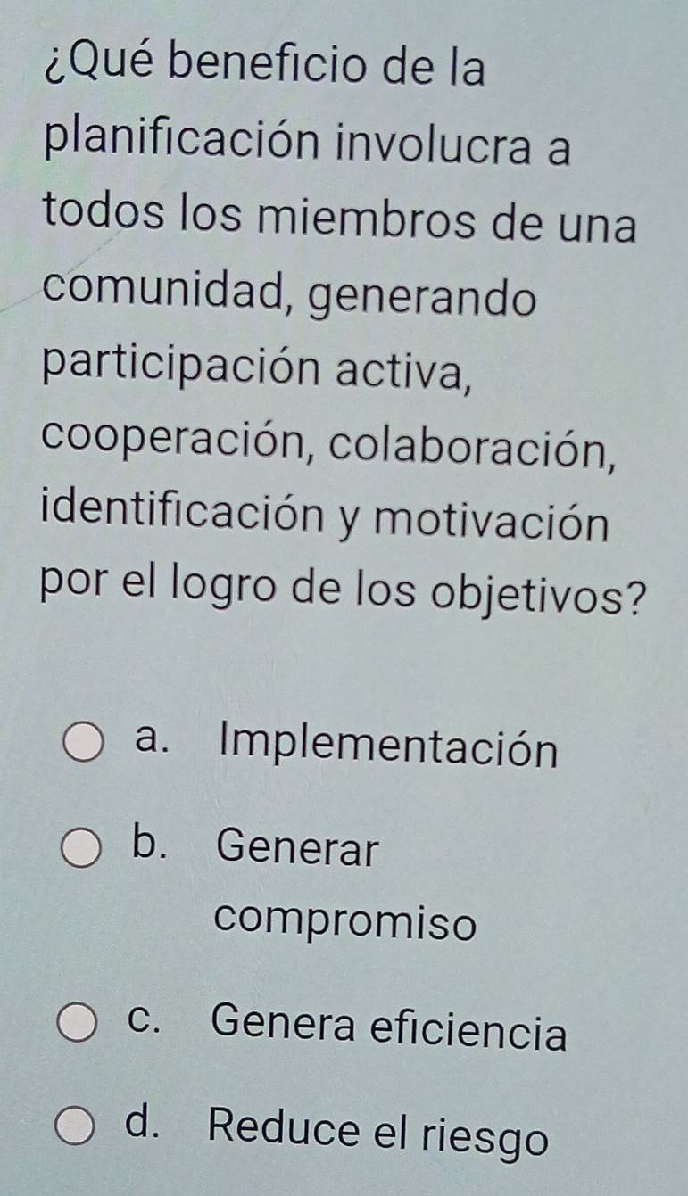 ¿Qué beneficio de la
planificación involucra a
todos los miembros de una
comunidad, generando
participación activa,
cooperación, colaboración,
identificación y motivación
por el logro de los objetivos?
a. Implementación
b. Generar
compromiso
c. Genera eficiencia
d. Reduce el riesgo