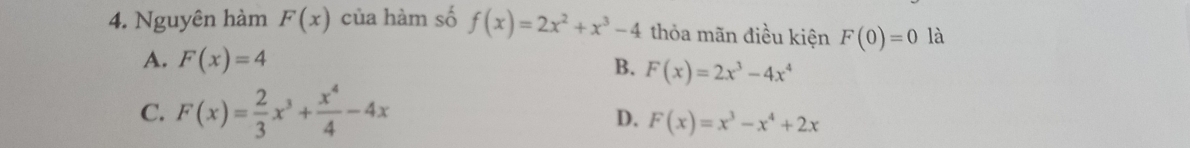 Nguyên hàm F(x) của hàm số f(x)=2x^2+x^3-4 thỏa mãn điều kiện F(0)=0 là
A. F(x)=4
B. F(x)=2x^3-4x^4
C. F(x)= 2/3 x^3+ x^4/4 -4x
D. F(x)=x^3-x^4+2x