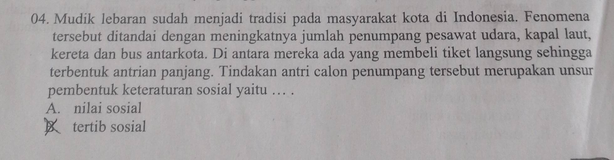Mudik lebaran sudah menjadi tradisi pada masyarakat kota di Indonesia. Fenomena
tersebut ditandai dengan meningkatnya jumlah penumpang pesawat udara, kapal laut,
kereta dan bus antarkota. Di antara mereka ada yang membeli tiket langsung sehingga
terbentuk antrian panjang. Tindakan antri calon penumpang tersebut merupakan unsur
pembentuk keteraturan sosial yaitu .. .
A. nilai sosial
tertib sosial