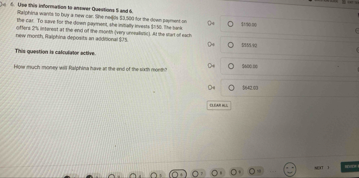 EIT TE
6. Use this information to answer Questions 5 and 6.
Ralphina wants to buy a new car. She needs $3,500 for the down payment on
the car. To save for the down payment, she initially invests $150. The bank $1 50.00
offers 2% interest at the end of the month (very unrealistic). At the start of each
new month, Ralphina deposits an additional $75.
$555.92
This question is calculator active.
How much money will Ralphina have at the end of the sixth month?
$600.00
$642.03
CILEAR ALL
NEXT 》 REVIEW