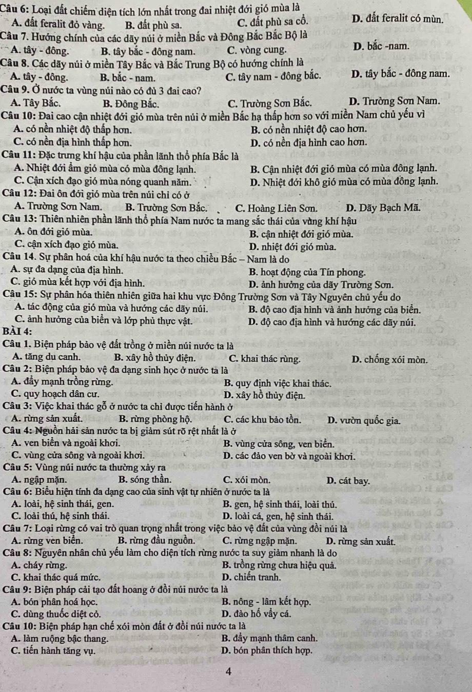 Loại đất chiếm diện tích lớn nhất trong đai nhiệt đới gió mùa là
A. đất feralit đỏ vàng. B. đất phù sa.
C. đất phù sa cổ. D. đất feralit có mùn.
Câu 7. Hướng chính của các dãy núi ở miền Bắc và Đông Bắc Bắc Bộ là
* A. tây - đông. B. tây bắc - đông nam. C. vòng cung. D. bắc -nam.
Câu 8. Các dãy núi ở miền Tây Bắc và Bắc Trung Bộ có hướng chính là
A. tây - đông. B. bắc - nam. C. tây nam - đông bắc. D. tây bắc - đông nam.
Câu 9. Ở nước ta vùng núi nào có đủ 3 đai cao?
A. Tây Bắc. B. Đông Bắc, C. Trường Sơn Bắc. D. Trường Sơn Nam.
Câu 10: Đai cao cận nhiệt đới gió mùa trên núi ở miền Bắc hạ thấp hơn so với miền Nam chủ yếu vì
A. có nền nhiệt độ thấp hơn. B. có nền nhiệt độ cao hơn.
C. có nền địa hình thấp hơn. D. có nền địa hình cao hơn.
Câu 11: Đặc trưng khí hậu của phần lãnh thổ phía Bắc là
A. Nhiệt đới ẩm gió mùa có mùa đông lạnh. B. Cận nhiệt đới gió mùa có mùa đông lạnh.
C. Cận xích đạo gió mùa nóng quanh năm. D. Nhiệt đới khô gió mùa có mùa đồng lạnh.
Câu 12: Đai ôn đới gió mùa trên núi chỉ có ở
A. Trường Sơn Nam. B. Trường Sơn Bắc. C. Hoàng Liên Sơn. D. Dãy Bạch Mã.
Câu 13: Thiên nhiên phần lãnh thổ phía Nam nước ta mang sắc thái của vùng khí hậu
A. ôn đới gió mùa. B. cận nhiệt đới gió mùa.
C. cận xích đạo gió mùa. D. nhiệt đới gió mùa.
Câu 14. Sự phân hoá của khí hậu nước ta theo chiều Bắc - Nam là do
A. sự đa dạng của địa hình. B. hoạt động của Tín phong.
C. gió mùa kết hợp với địa hình. D. ảnh hưởng của dãy Trường Sơn.
Câu 15: Sự phân hóa thiên nhiên giữa hai khu vực Đông Trường Sơn và Tây Nguyên chủ yếu do
A. tác động của gió mùa và hướng các dãy núi. B. độ cao địa hình và ảnh hưởng của biển.
C. ảnh hưởng của biển và lớp phủ thực vật. D. độ cao địa hình và hướng các dãy núi.
BÀI 4:
Câu 1. Biện pháp bảo vệ đất trồng ở miền núi nước ta là
A. tăng du canh. B. xây hồ thủy điện. C. khai thác rùng. D. chống xói mòn.
Câu 2: Biện pháp bảo vệ đa dạng sinh học ở nước ta là
A. đầy mạnh trồng rừng. B. quy định việc khai thác.
C. quy hoạch dân cư. D. xây hồ thủy điện.
Câu 3: Việc khai thác gỗ ở nước ta chỉ được tiến hành ở
A. rừng sản xuất. B. rừng phòng hộ. C. các khu bảo tồn. D. vườn quốc gia.
Câu 4: Nguồn hải sản nước ta bị giảm sút rõ rệt nhất là ở
A. ven biển và ngoài khơi. B. vùng cửa sông, ven biển.
C. vùng cửa sông và ngoài khơi. D. các đảo ven bờ và ngoài khơi.
Câu 5: Vùng núi nước ta thường xảy ra
A. ngập mặn. B. sóng thần. C. xói mòn. D. cát bay.
Câu 6: Biểu hiện tính đa dạng cao của sinh vật tự nhiên ở nước ta là
A. loài, hệ sinh thái, gen. B. gen, hệ sinh thái, loài thú.
C. loài thú, hệ sinh thái. D. loài cá, gen, hệ sinh thái.
Câu 7: Loại rừng có vai trò quan trọng nhất trong việc bảo vệ đất của vùng đồi núi là
A. rừng ven biển. B. rừng đầu nguồn. C. rừng ngập mặn. D. rừng sản xuất.
Câu 8: Nguyên nhân chủ yếu làm cho diện tích rừng nước ta suy giảm nhanh là do
A. cháy rừng. B. trồng rừng chưa hiệu quả.
C. khai thác quá mức. D. chiến tranh.
Câu 9: Biện pháp cải tạo đất hoang ở đồi núi nước ta là
A. bón phân hoá học. B. nông - lâm kết hợp.
C. dùng thuốc diệt cỏ. D. đào hố vẩy cá.
Câu 10: Biện pháp hạn chế xói mòn đất ở đồi núi nước ta là
A. làm ruộng bậc thang. B. đầy mạnh thâm canh.
C. tiến hành tăng vụ. D. bón phân thích hợp.
4
