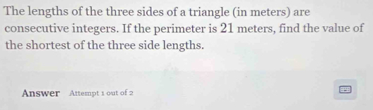 The lengths of the three sides of a triangle (in meters) are 
consecutive integers. If the perimeter is 21 meters, find the value of 
the shortest of the three side lengths. 
Answer Attempt 1 out of 2