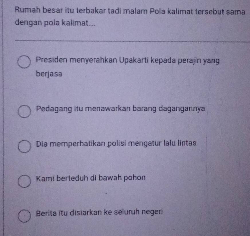 Rumah besar itu terbakar tadi malam Pola kalimat tersebut sama
dengan pola kalimat....
Presiden menyerahkan Upakarti kepada perajin yang
berjasa
Pedagang itu menawarkan barang dagangannya
Dia memperhatikan polisi mengatur lalu lintas
Kami berteduh di bawah pohon
Berita itu disiarkan ke seluruh negeri