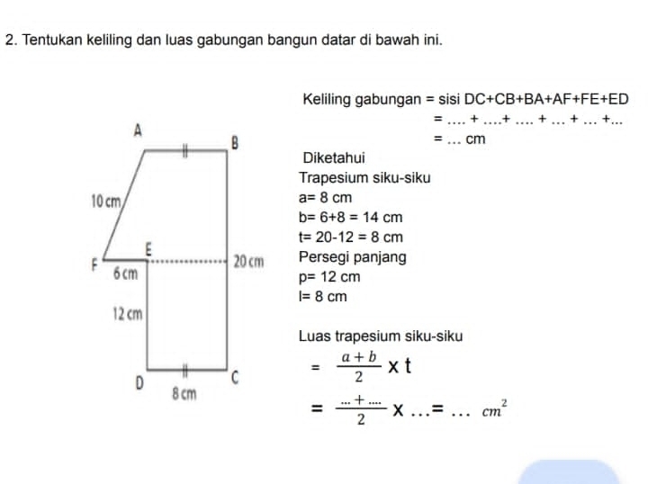 Tentukan keliling dan luas gabungan bangun datar di bawah ini. 
Keliling gabungan = sisi DC+CB+BA+AF+FE+ED
= _+_ + _× _ + _ .+... _ 
=_ cm 
Diketahui 
Trapesium siku-siku
a=8cm
b=6+8=14cm
t=20-12=8cm
Persegi panjang
p=12cm
I=8cm
Luas trapesium siku-siku
= (a+b)/2 * t
= (...+.....)/2 * ...=...cm^2 __