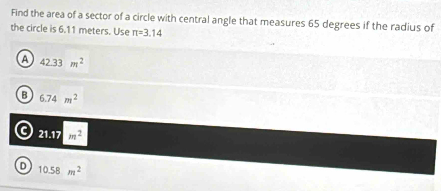 Find the area of a sector of a circle with central angle that measures 65 degrees if the radius of
the circle is 6.11 meters. Use π =3.14
a 42.33m^2
B 6.74m^2
a 21.17m^2
D 10.58m^2