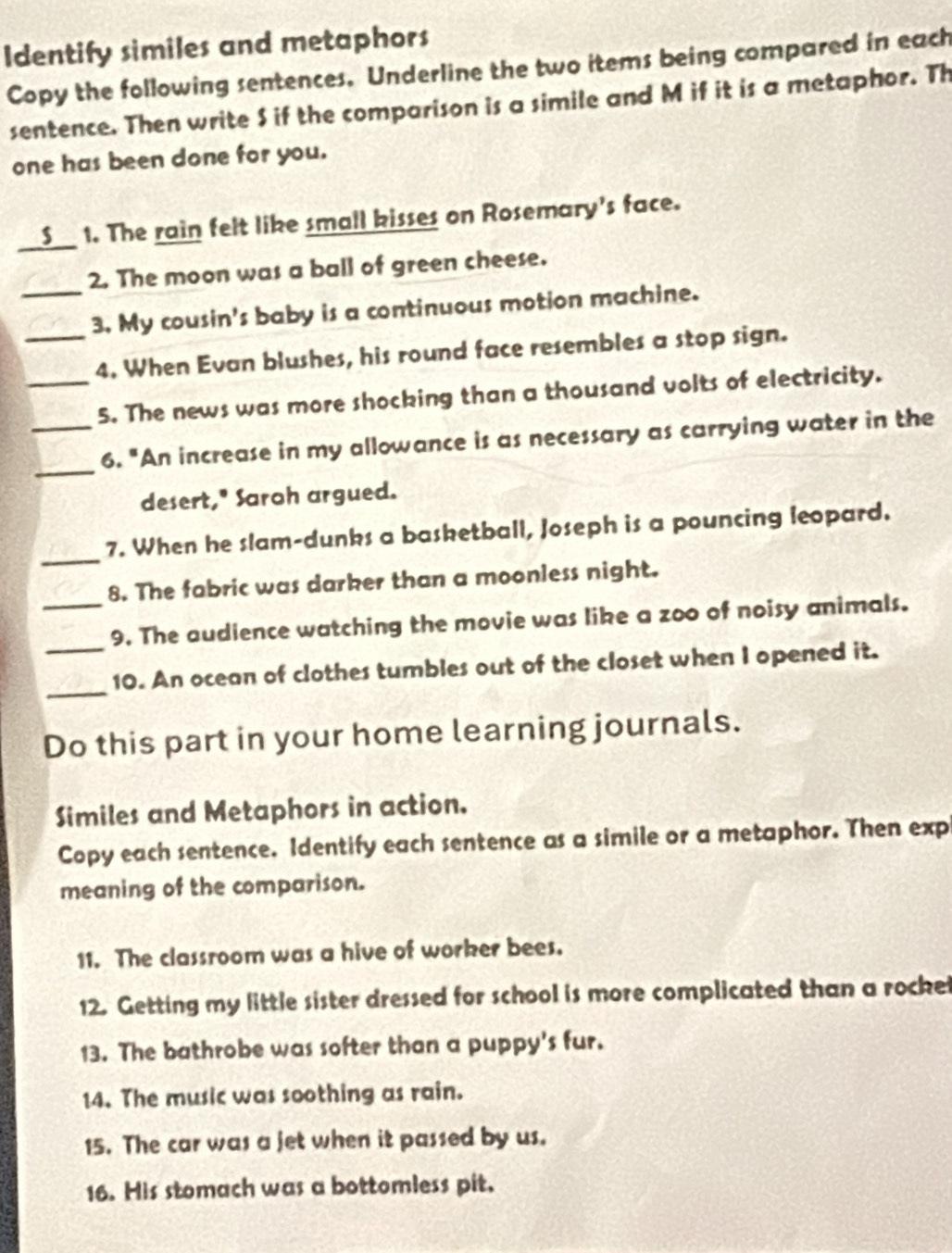 Identify similes and metaphors 
Copy the following sentences. Underline the two items being compared in each 
sentence. Then write $ if the comparison is a simile and M if it is a metaphor. Th 
one has been done for you. 
_ 
S 1. The rain felt like small kisses on Rosemary's face. 
2. The moon was a ball of green cheese. 
_3. My cousin's baby is a continuous motion machine. 
_4. When Evan blushes, his round face resembles a stop sign. 
_5. The news was more shocking than a thousand volts of electricity. 
_ 
_6. "An increase in my allowance is as necessary as carrying water in the 
desert," Saroh argued. 
_ 
7. When he slam-dunks a basketball, Joseph is a pouncing leopard. 
8. The fabric was darker than a moonless night. 
_9. The audience watching the movie was like a zoo of noisy animals. 
_ 
_10. An ocean of clothes tumbles out of the closet when I opened it. 
Do this part in your home learning journals. 
Similes and Metaphors in action. 
Copy each sentence. Identify each sentence as a simile or a metaphor. Then exp 
meaning of the comparison. 
11. The classroom was a hive of worker bees. 
12. Getting my little sister dressed for school is more complicated than a rockel 
13. The bathrobe was softer than a puppy's fur. 
14. The music was soothing as rain. 
15. The car was a jet when it passed by us. 
16. His stomach was a bottomless pit.