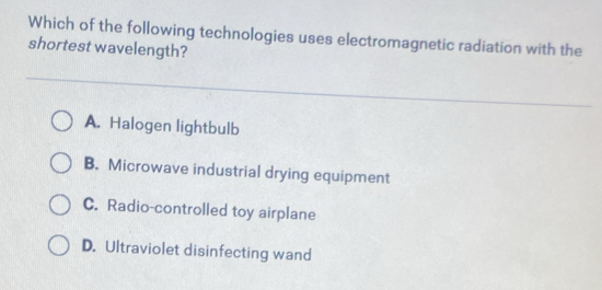 Which of the following technologies uses electromagnetic radiation with the
shortest wavelength?
A. Halogen lightbulb
B. Microwave industrial drying equipment
C. Radio-controlled toy airplane
D. Ultraviolet disinfecting wand