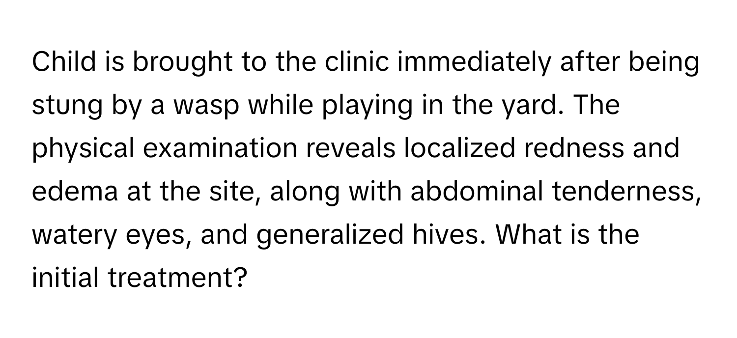 Child is brought to the clinic immediately after being stung by a wasp while playing in the yard. The physical examination reveals localized redness and edema at the site, along with abdominal tenderness, watery eyes, and generalized hives. What is the initial treatment?