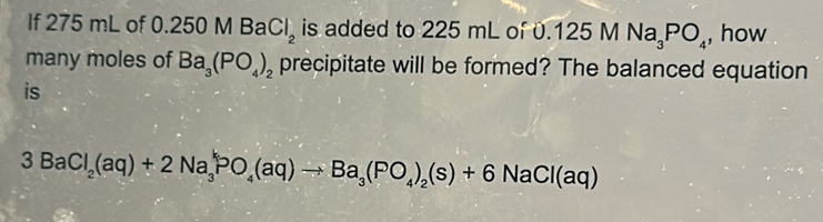 If 275 mL of 0.2 50MBaCl_2 is added to 225 mL of 0. 0.125MNa_3PO_4 , how 
many moles of Ba_3(PO_4)_2 precipitate will be formed? The balanced equation 
is
3BaCl_2(aq)+2Na_3^(kPO_4)(aq)to Ba_3(PO_4)_2(s)+6NaCl(aq)