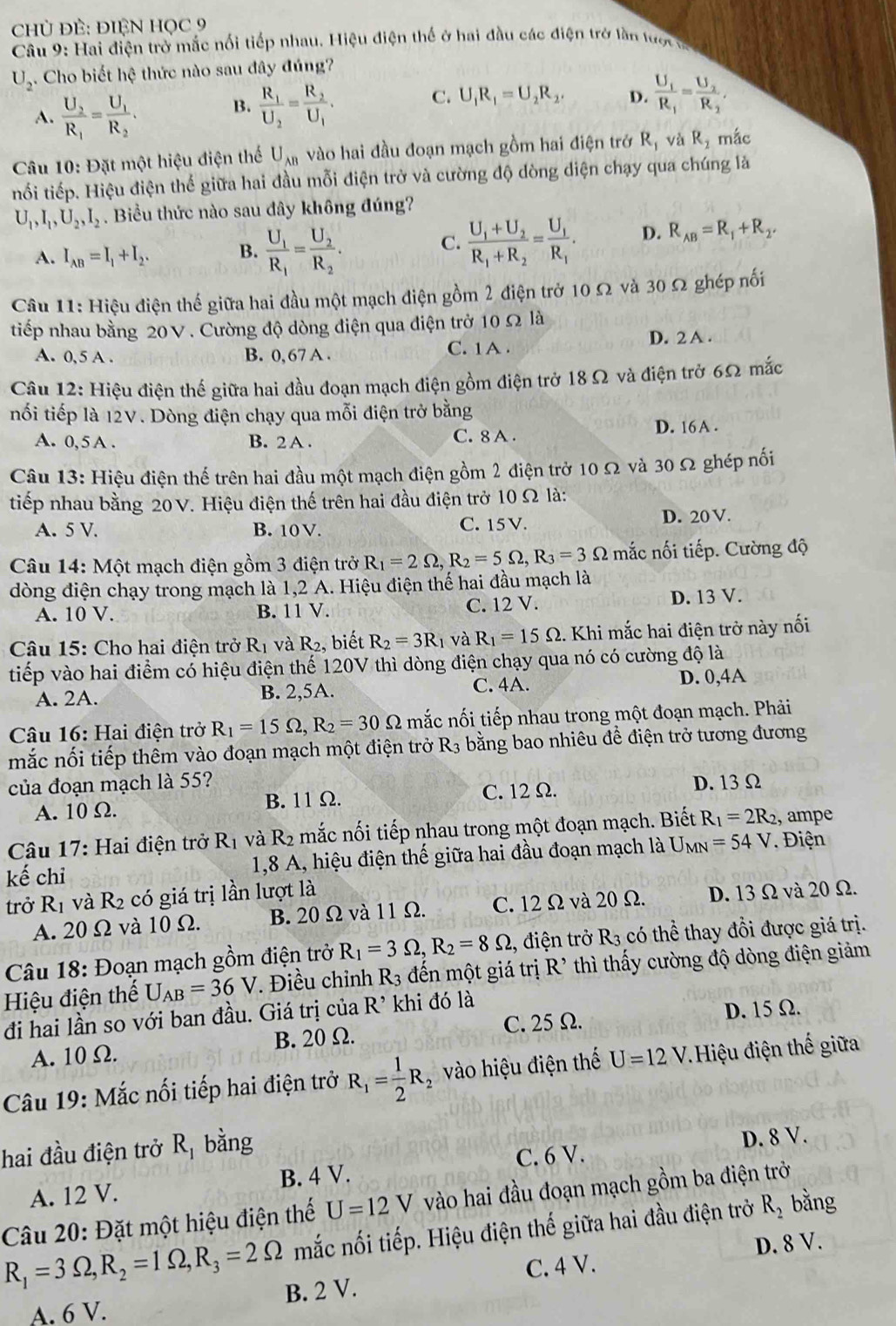 Chủ ĐÊ: ĐIệN HỌC 9
Câu 9: Hai điện trở mắc nổi tiếp nhau. Hiệu điện thế ở hai đầu các điện trở lần lược t
U_2. Cho biết hệ thức nào sau đây đúng?
A. frac U_2R_1=frac U_1R_2.
B. frac R_1U_2=frac R_2U_1.
C. U_1R_1=U_2R_2. D. frac U_1R_1=frac U_2R_2.
Câu 10: Đặt một hiệu điện thế U_AB vào hai đầu đoạn mạch gồm hai điện trở R_1 và R_2 mắc
nối tiếp. Hiệu điện thế giữa hai đầu mỗi điện trở và cường độ dòng diện chạy qua chúng là
U_1,I_1,U_2,I_2 Biểu thức nào sau đây không đúng?
A. I_AB=I_1+I_2. B. frac U_1R_1=frac U_2R_2.
C. frac U_1+U_2R_1+R_2=frac U_1R_1. D. R_AB=R_1+R_2.
Câu 11: Hiệu điện thế giữa hai đầu một mạch điện gồm 2 điện trở 10 Ω và 30 Ω ghép nối
tiếp nhau bằng 20V. Cường độ dòng điện qua điện trở 10 Ω là
A. 0,5 A . B. 0, 67 A. C. 1 A . D. 2 A .
Câu 12: Hiệu điện thế giữa hai đầu đoạn mạch điện gồm điện trở 18Ω và điện trở 6Ω mắc
nối tiếp là 12V. Dòng điện chạy qua mỗi điện trở bằng
A. 0, 5 A . B. 2 A. C. 8 A . D. 16A .
Câu 13: Hiệu điện thế trên hai đầu một mạch điện gồm 2 điện trở 10 Ω và 30 Ω ghép nối
tiếp nhau bằng 20V. Hiệu điện thế trên hai đầu điện trở 10 Ω là:
A. 5 V. B. 10 V. C. 15V. D. 20 V.
Câu 14: Một mạch điện gồm 3 điện trở R_1=2Omega ,R_2=5Omega ,R_3=3Omega mắc nối tiếp. Cường độ
dòng điện chạy trong mạch là 1,2 A. Hiệu điện thế hai đầu mạch là
C. 12 V.
A. 10 V. B. 11 V. D. 13 V.
Câu 15: Cho hai điện trở R_1 và R , biết R_2=3R_1 và R_1=15Omega. Khi mắc hai điện trở này nối
tiếp vào hai điểm có hiệu điện thế 120V thì dòng điện chạy qua nó có cường độ là
A. 2A. B. 2,5A. C. 4A. D. 0,4A
Câu 16: Hai điện trở R_1=15Omega ,R_2=30Omega mắc nối tiếp nhau trong một đoạn mạch. Phải
mắc nối tiếp thêm vào đoạn mạch một điện trở R_3 bằng bao nhiêu để điện trở tương đương
của đoạn mạch là 55? D. 13Ω
A. 10 Ω. B. 11 Ω. C. 12 Ω.
Câu 17: Hai điện trở R_1 và R_2 2 mắc nối tiếp nhau trong một đoạn mạch. Biết R_1=2R_2 , ampe
kế chỉ  1,8 A, hiệu điện thế giữa hai đầu đoạn mạch là U_MN=54V. Điện
trở R_1 và R_2 có giá trị lần lượt là
A. 20Ω và 10Ω. B. 20 Ω và 11 Ω. C. 12 Ω và 20 Ω. D. 13 Ω và 20 Ω.
Câu 18: Đoạn mạch gồm điện trở R_1=3Omega ,R_2=8Omega :, điện trở R_3 có thể thay đổi được giá trị.
Hiệu điện thể U_AB=36V. Điều chỉnh R_3 đến một giá trị R' thì thấy cường độ dòng điện giảm
đi hai lần so với ban đầu. Giá trị của R^(, khi đó là
A. 10 Ω. B. 20 Ω. C. 25Ω.
D. 15 Ω.
Câu 19: Mắc nối tiếp hai điện trở R_1)= 1/2 R_2 vào hiệu điện thế U=12V Hiệu điện thế giữa
hai đầu điện trở R_1 bǎng
A. 12 V. B. 4 V. C. 6 V. D. 8 V.
Câu 20: Đặt một hiệu điện thế U=12V vào hai đầu đoạn mạch gồm ba điện trở
R_1=3Omega ,R_2=1Omega ,R_3=2Omega mắc nối tiếp. Hiệu điện thế giữa hai đầu điện trở R_2 bằng
D. 8 V.
A. 6 V. B. 2 V. C. 4 V.