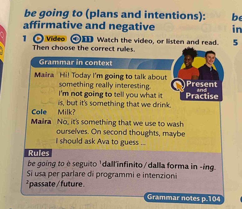 be going to (plans and intentions): be 
affirmative and negative in 
1 Video I Watch the video, or listen and read. 5 
Then choose the correct rules. 
Grammar in context 
Maira Hi! Today I'm going to talk about 
something really interesting. Present 
and 
I'm not going to tell you what it Practise 
is, but it's something that we drink. 
Cole Milk? 
Maira No, it's something that we use to wash 
ourselves. On second thoughts, maybe 
I should ask Ava to guess ... 
Rules 
be going to è seguito ¹dall'infinito/dalla forma in -ing. 
Si usa per parlare di programmi e intenzioni 
²passate / future . 
Grammar notes p. 104