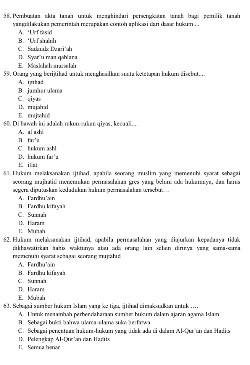 Pembuatan akta tanah untuk menghindari persengkatan tanah bagi pemilik tanah
yangdilakukan pemerintah merupakan contoh aplikasi dari dasar hukum ...
A. ‘Urf fasid
B. ‘Urf shahih
C. Sadzudz Dzari’ah
D. Syar’u man qablana
E. Maslahah mursalah
59. Orang yang berijtihad untuk menghasilkan suatu ketetapan hukum disebut....
A. ijtihad
B. jumhur ulama
C. qiyas
D. mujahid
E. mujtahid
60. Di bawah ini adalah rukun-rukun qiyas, kecuali....
A. al ashl
B. far’u
C. hukum ashl
D. hukum far’u
E. illat
61. Hukum melaksanakan ijtihad, apabila seorang muslim yang memenuhi syarat sebagai
seorang mujhatid menemukan permasalahan gres yang belum ada hukumnya, dan harus
segera diputuskan kedudukan hukum permasalahan tersebut…
A. Fardhu’ain
B. Fardhu kifayah
C. Sunnah
D. Haram
E. Mubah
62. Hukum melaksanakan ijtihad, apabila permasalahan yang diajurkan kepadanya tidak
dikhawatirkan habis waktunya atau ada orang lain selain dirinya yang sama-sama
memenuhi syarat sebagai seorang mujtahid
A. Fardhu’ain
B. Fardhu kifayah
C. Sunnah
D. Haram
E. Mubah
63. Sebagai sumber hukum Islam yang ke tiga, ijtihad dimaksudkan untuk ….
A. Untuk menambah perbendaharaan sumber hukum dalam ajaran agama Islam
B. Sebagai bukti bahwa ulama-ulama suka berfatwa
C. Sebagai penentuan hukum-hukum yang tidak ada di dalam Al-Qur’an dan Hadits
D. Pelengkap Al-Qur’an dan Hadits
E. Semua benar