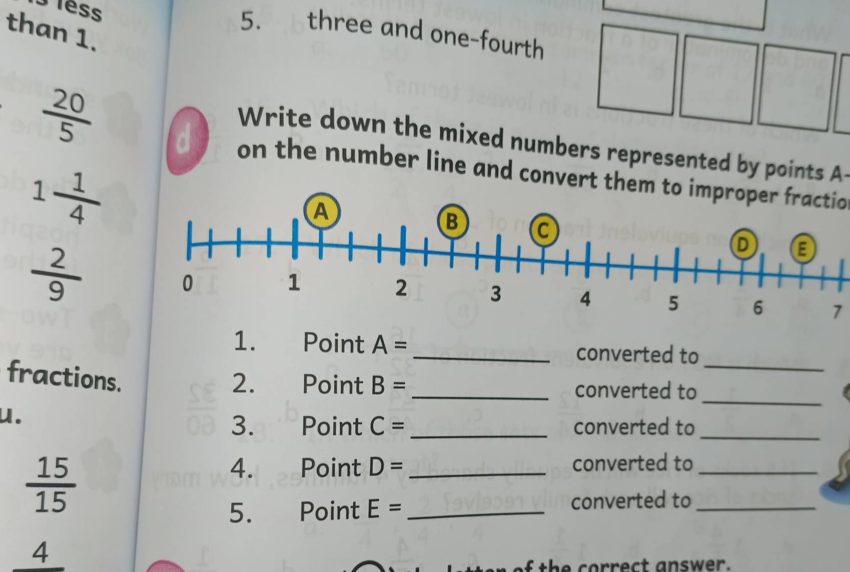 3less 
than 1. 
5. . h three and one-fourth
 20/5 
Write down the mixed numbers represented by points A
d on the number line and convert them to improper fractio
1 1/4 
 2/9 
7 
1. Point A= _converted to 
fractions. 
_ 
2. Point B= _ converted to 
u. 
_ 
3. Point C= _ converted to_
 15/15 
4. Point D= _converted to_ 
5. Point E= _converted to_ 
4 
of the correct answer.