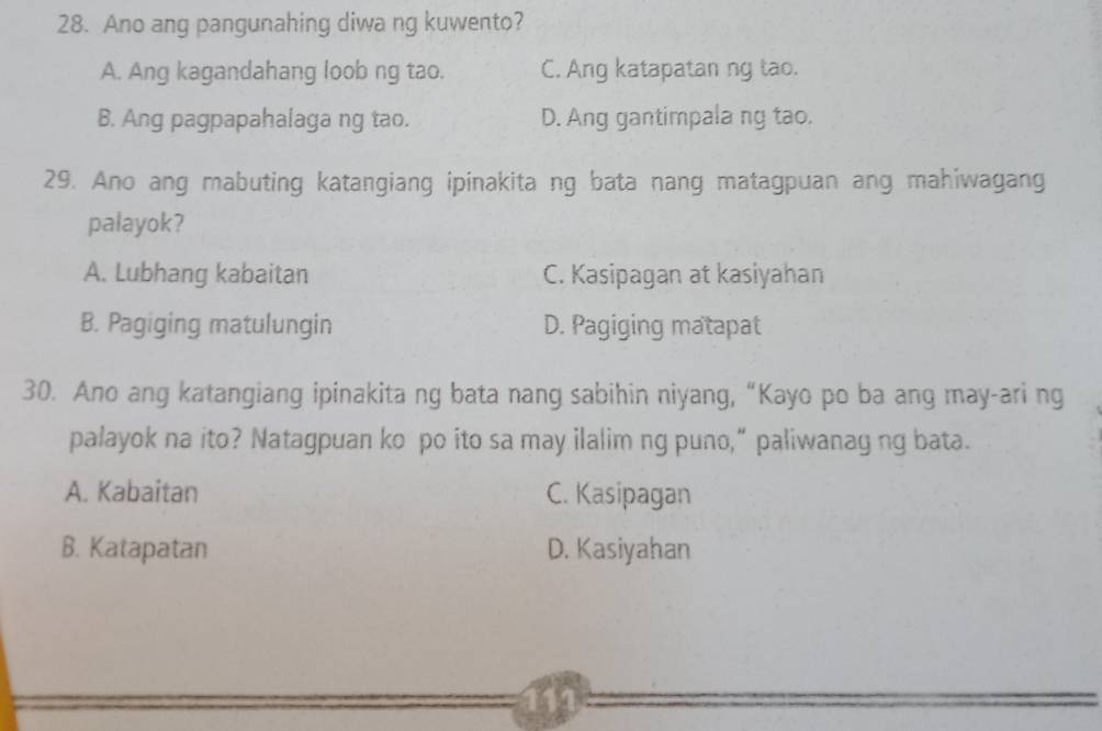 Ano ang pangunahing diwa ng kuwento?
A. Ang kagandahang loob ng tao. C. Ang katapatan ng tao.
B. Ang pagpapahalaga ng tao. D. Ang gantimpala ng tao.
29. Ano ang mabuting katangiang ipinakita ng bata nang matagpuan ang mahiwagang
palayok?
A. Lubhang kabaitan C. Kasipagan at kasiyahan
B. Pagiging matulungin D. Pagiging matapat
30. Ano ang katangiang ipinakita ng bata nang sabihin niyang, “Kayo po ba ang may-ari ng
palayok na ito? Natagpuan ko po ito sa may ilalim ng puno,” paliwanag ng bata.
A. Kabaitan C. Kasipagan
B. Katapatan D. Kasiyahan