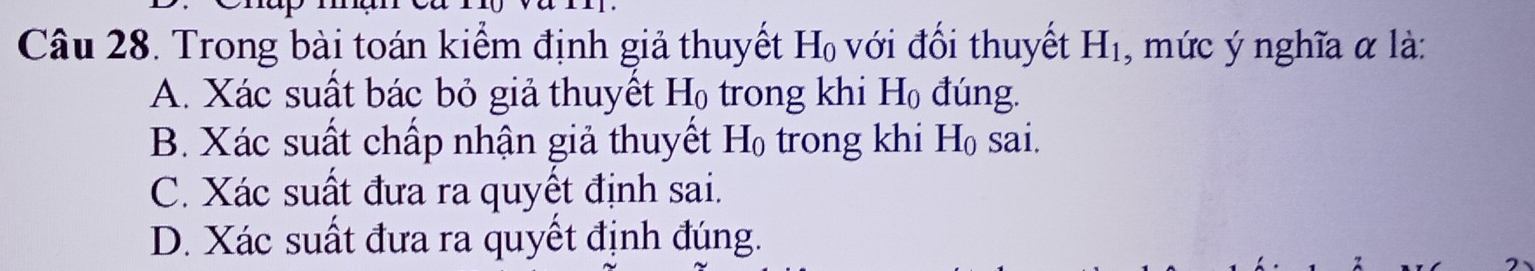 Trong bài toán kiểm định giả thuyết H_0 với đối thuyết H_1 , mức ý nghĩa α là:
A. Xác suất bác bỏ giả thuyết H_0 trong khi H_0 đúng.
B. Xác suất chấp nhận giả thuyết H_0 trong khi H_0 sai.
C. Xác suất đưa ra quyết định sai.
D. Xác suất đưa ra quyết định đúng.