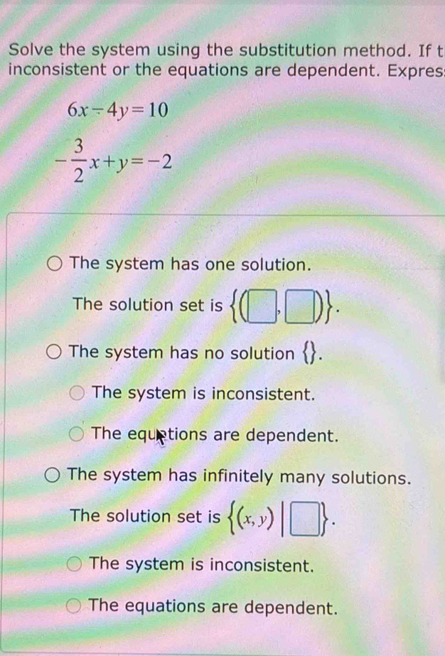 Solve the system using the substitution method. If t
inconsistent or the equations are dependent. Expres
6x-4y=10
- 3/2 x+y=-2
The system has one solution.
The solution set is  (□ ,□ ).
The system has no solution  .
The system is inconsistent.
The equetions are dependent.
The system has infinitely many solutions.
The solution set is  (x,y)|□ .
The system is inconsistent.
The equations are dependent.