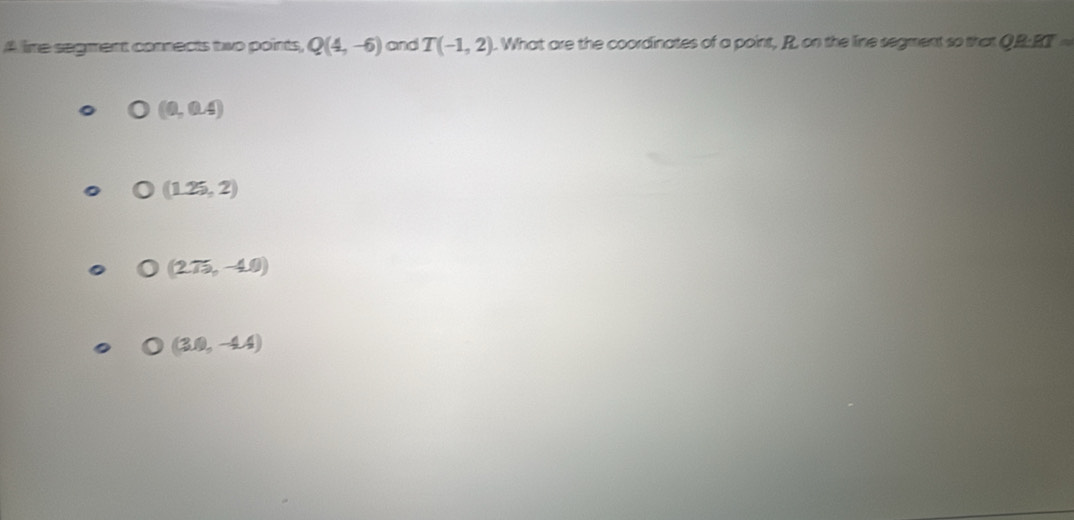 A lire segment connects two points, Q(4,-6) and T(-1,2). What are the coordinates of a point, R. on the line segment so that QR:R· RT=
(0,0.4)
(1.25,2)
(275,-40)
(3.0,-4.4)