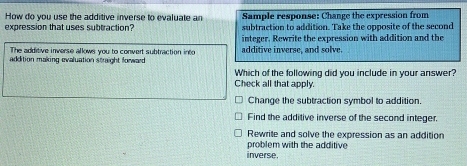 How do you use the additive inverse to evaluate an
expression that uses subtraction? Sample response: Change the expression from
subtraction to addition. Take the opposite of the second
integer. Rewrite the expression with addition and the
The additive inverse allows you to convert subtraction into additive inverse, and solve.
addition making evaluation straight forward 
Which of the following did you include in your answer?
Check all that apply.
Change the subtraction symbol to addition
Find the additive inverse of the second integer.
Rewrite and solve the expression as an addition
problem with the additive 
inverse.