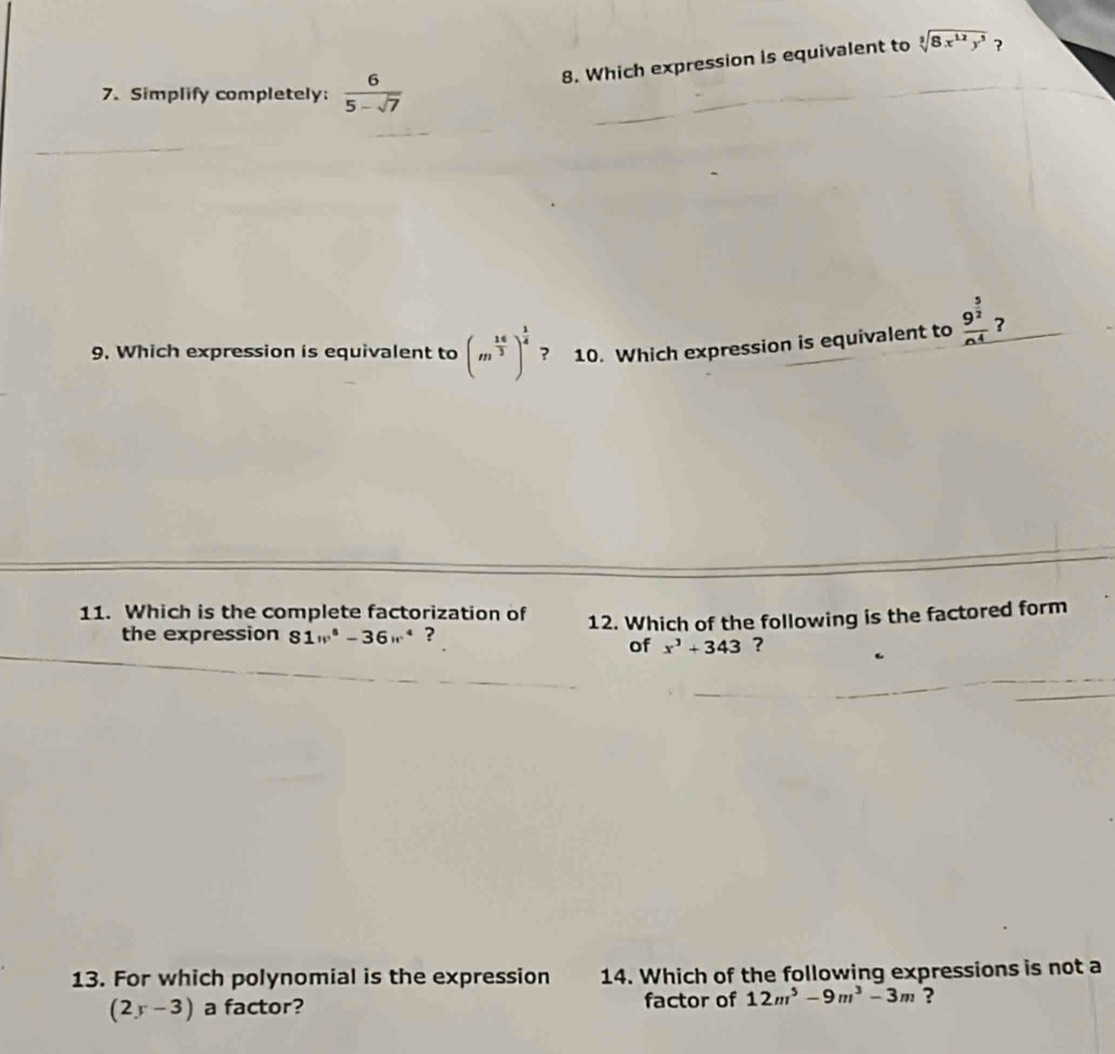 Which expression is equivalent to sqrt[3](8x^(12)y^5) ? 
7. Simplify completely:  6/5-sqrt(7) 
9. Which expression is equivalent to (m^(frac 16)3)^ 1/4  ? 10. Which expression is equivalent to frac 9^(frac 5)2n^4 ? 
11. Which is the complete factorization of 12. Which of the following is the factored form 
the expression 81v^6-36w^4 ? 
of x^3+343 ? 
13. For which polynomial is the expression 14. Which of the following expressions is not a
(2y-3) a factor? factor of 12m^5-9m^3-3m ?