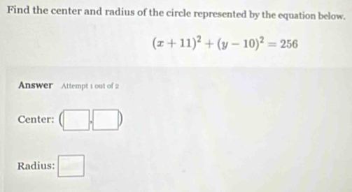 Find the center and radius of the circle represented by the equation below.
(x+11)^2+(y-10)^2=256
Answer Attempt 1 out of 2 
Center: (□ ,□ )
Radius: □