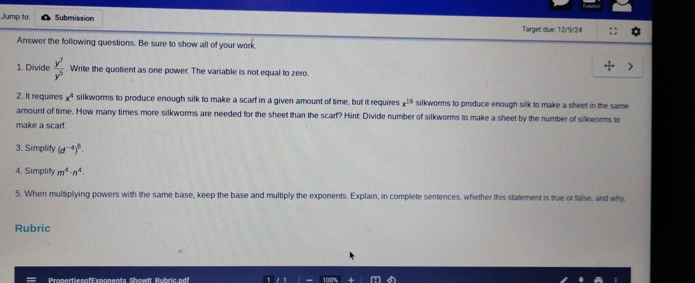 Jump to: Submission 
Target due: 12/9/24 
Answer the following questions. Be sure to show all of your work. 
1. Divide  y^7/y^5 . Write the quotient as one power. The variable is not equal to zero. 
2. It requires x^4 silkworms to produce enough silk to make a scarf in a given amount of time, but it requires x^(19) silkworms to produce enough silk to make a sheet in the same 
amount of time. How many times more silkworms are needed for the sheet than the scarf? Hint: Divide number of silkworms to make a sheet by the number of silkworms to 
make a scarf. 
3. Simplify (d^(-4))^6. 
4. Simplify m^4· n^4·
5. When multiplying powers with the same base, keep the base and multiply the exponents. Explain, in complete sentences, whether this statement is true or false, and why 
Rubric 
PropertiesofExponents Showlt Rubric.pdf