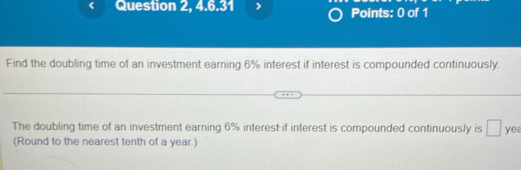 Question 2, 4.6.31 Points: 0 of 1 
Find the doubling time of an investment earning 6% interest if interest is compounded continuously. 
The doubling time of an investment earning 6% interest if interest is compounded continuously is □ yea 
(Round to the nearest tenth of a year.)