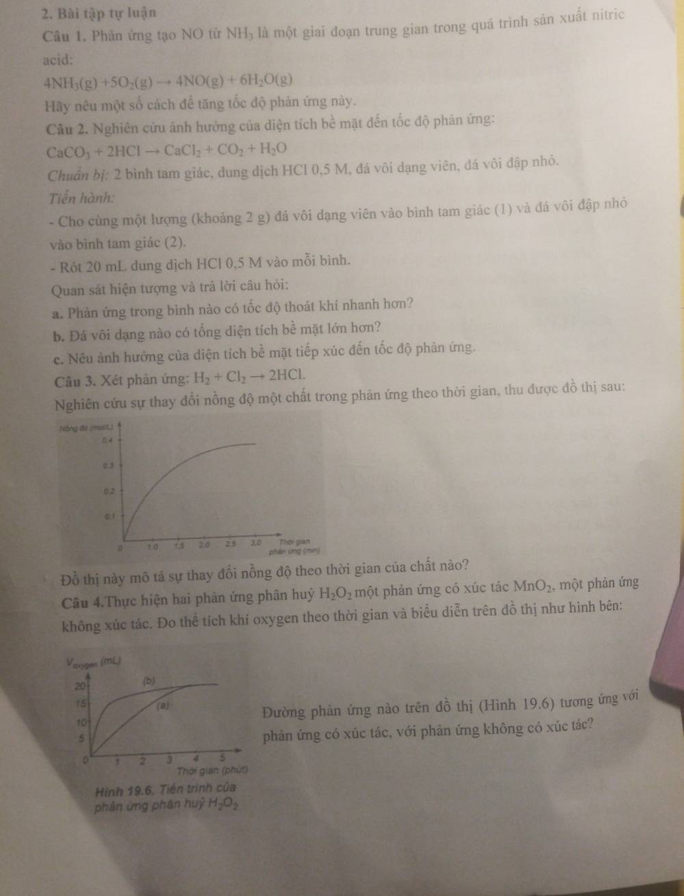Bài tập tự luận
Câu 1. Phản ứng tạo NO từ NH_3 là một giai đoạn trung gian trong quá trình sản xuất nitric
acid:
4NH_3(g)+5O_2(g)to 4NO(g)+6H_2O(g)
Hãy nêu một số cách để tăng tốc độ phản ứng này.
Câu 2. Nghiên cứu ảnh hưởng của diện tích bề mặt đến tốc độ phản ứng:
CaCO_3+2HClto CaCl_2+CO_2+H_2O
Chuẩn bị: 2 bình tam giác, dung dịch HCl 0,5 M, đá vôi dạng viên, đá vôi đập nhỏ.
Tiến hành:
- Cho cùng một lượng (khoảng 2 g) đá vôi dạng viên vào bình tam giác (1) và đá vôi đập nhỏ
vào bình tam giác (2).
- Rót 20 mL dung dịch HCl 0,5 M vào mỗi bình.
Quan sát hiện tượng và trả lời câu hỏi:
a. Phàn ứng trong bình nào có tốc độ thoát khí nhanh hơn?
b. Đá vôi dạng nào có tổng diện tích bề mặt lớn hơn?
c. Nều ảnh hưởng của diện tích bề mặt tiếp xúc đến tốc độ phản ứng.
Câu 3. Xét phản ứng: H_2+Cl_2to 2HCl.
Nghiên cứu sự thay đổi nồng độ một chất trong phản ứng theo thời gian, thu được đồ thị sau:
Đồ thị này mô tả sự thay đổi nồng độ theo thời gian của chất nào?
Câu 4.Thực hiện hai phản ứng phân huỷ H_2O_2 một phản ứng có xúc tác MnO_2 ,  một phản ứng
không xúc tác. Đo thể tích khí oxygen theo thời gian và biểu diễn trên đồ thị như hình bên:
Đường phản ứng nào trên đồ thị (Hình 19.6) tương ứng với
phản ứng có xúc tác, với phản ứng không có xúc tác?
Hình 19.6. Tiền trình của
phản ứng phân huỷ H_2O_2
