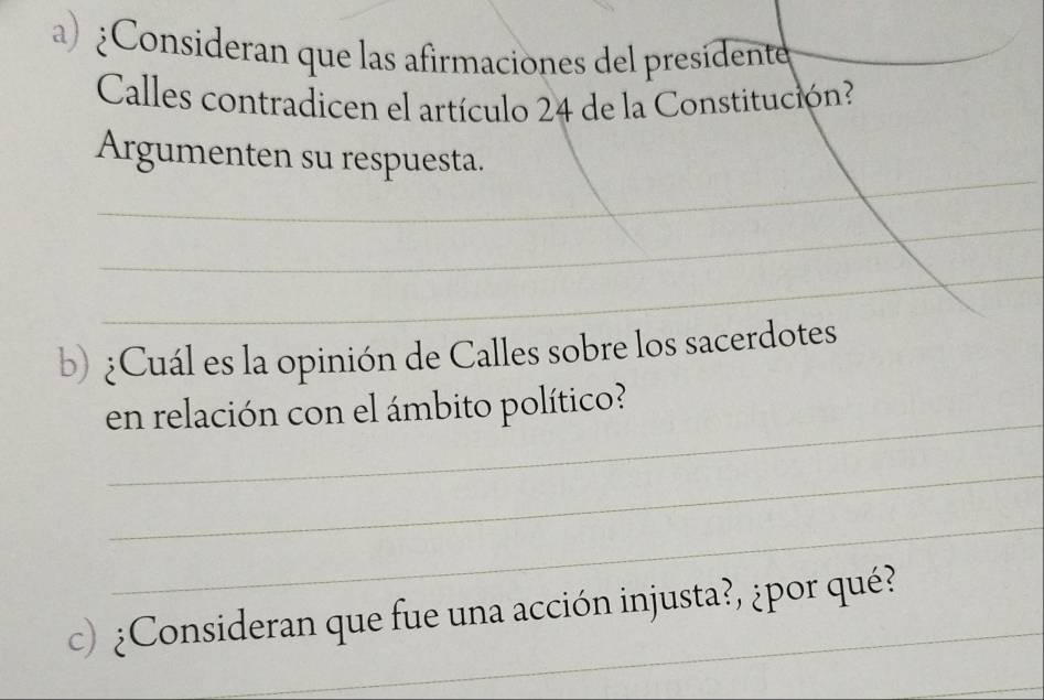 ¿Consideran que las afirmaciones del presidente 
Calles contradicen el artículo 24 de la Constitución? 
_ 
_ 
Argumenten su respuesta. 
_ 
_ 
b) ¿Cuál es la opinión de Calles sobre los sacerdotes 
_ 
en relación con el ámbito político? 
_ 
_ 
c) ¿Consideran que fue una acción injusta?, ¿por qué? 
_ 
_ 
_