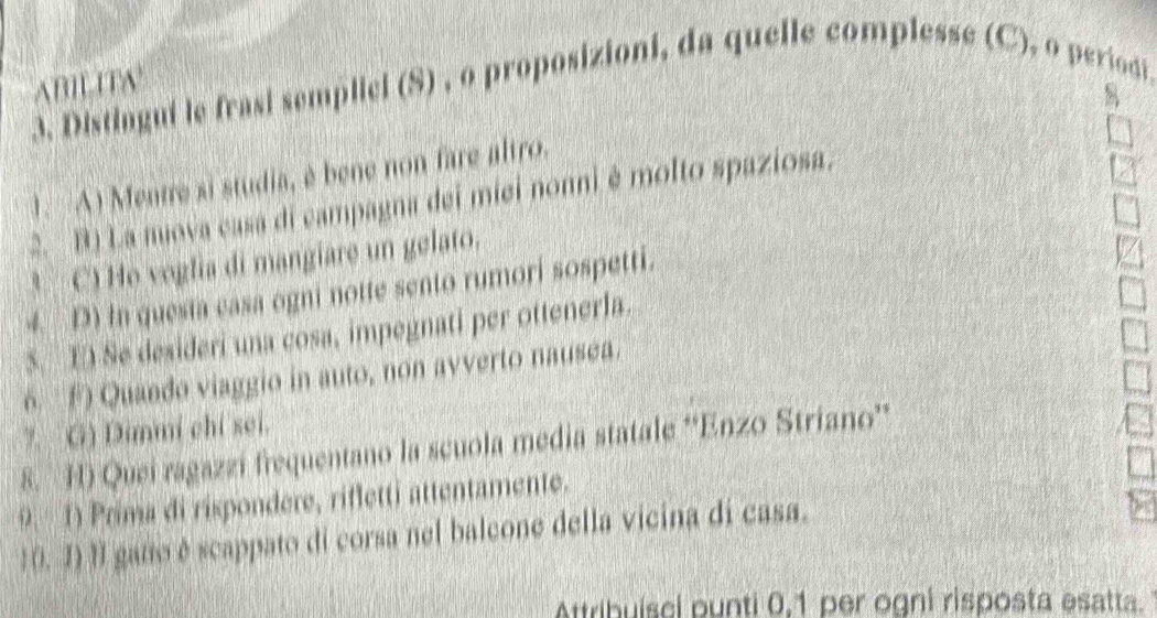 ABILITA 
3. Distingui le frasi semplicl (S) , o proposizioni, da quelle complesse (C), o periodi 
8 
1. A) Mentre si studia, è bene non fare altro. 
2. B) La nuova casa di campagna dei miei nonni é molto spaziosa. 
* C) Ho voglia di mangiare un gelato. 
4. D) in quesia casa ogni notte sento rumori sospetti. 
S. E) Se desideri una cosa, impegnati per ottenerla. 
6. F Quando viaggio in auto, non avverto nausea. 
7. G) Dimmi chỉ sei. 
8. H) Quei ragazzi frequentano la scuola media statale ''Enzo Striano'' 
9. 1) Prima di rispondere, rifletti attentamente. 
1 0. I) II gatto éscappato di corsa nel balcone della vicina di casa. 
Attribuísci punti 0, 1 per ogni risposta esatta.