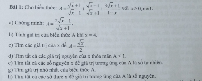 Cho biểu thức: A= (sqrt(x)+1)/sqrt(x)-1 + (sqrt(x)-1)/sqrt(x)+1 + (3sqrt(x)+1)/1-x  với x≥ 0, x!= 1. 
a) Chứng minh: A= (2sqrt(x)-1)/sqrt(x)+1 . 
b) Tính giá trị của biều thức A khi x=4. 
c) Tìm các giá trị của x đề A= sqrt(x)/2 . 
d) Tìm tất cả các giá trị nguyên của x thỏa mãn A<1</tex>. 
e) Tìm tất cả các số nguyên x đề giá trị tương ứng của A là số tự nhiên. 
g) Tìm giá trị nhỏ nhất của biểu thức A. 
h) Tìm tất cả các số thực x đề giá trị tương ứng của A là số nguyên.