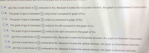 1 g(x) has a scale factor of □ compared to f(x). Because it scales the horizontal direction, the graph is compressed horizontally.
B. The graph of g(x) is translated □ unit(s) I down compared to graph of f(x).
C. The graph of g(x) is translated □ und(s) up compared to graph of f(x).
D. The graph of g(x) is translated □ unit(s) to the left compared to the graph of f(x).
E. The graph of g(x) is translated □ unit(s) to the right compared to the graph of f(x)
F. g(x) has a scale factor of □ compared to f(x) Because it scales the horizontal direction, the graph is stretched horizontally.
G. g(x) has a scale factor of □ compared to f(x). Because it scales the vertical direction, the graph is compressed vertically.
H. g(x) has a scale factor of □ compared to f(x) Because it scales the vertical direction, the graph is stretched vertically.