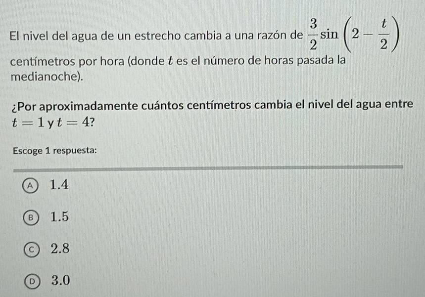 El nivel del agua de un estrecho cambia a una razón de  3/2 sin (2- t/2 )
centímetros por hora (donde t es el número de horas pasada la
medianoche).
¿Por aproximadamente cuántos centímetros cambia el nivel del agua entre
t=1 y t=4 7
Escoge 1 respuesta:
A) 1.4
B) 1.5
c) 2.8
D 3.0