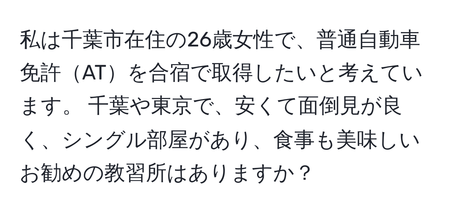 私は千葉市在住の26歳女性で、普通自動車免許ATを合宿で取得したいと考えています。 千葉や東京で、安くて面倒見が良く、シングル部屋があり、食事も美味しいお勧めの教習所はありますか？