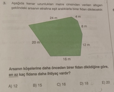 Aşağıda kenar uzunluklanı metre cinsinden verilen altıgen
şeklindeki arsanın etrafına eşit aralıklarla birer fidan dikilecektir.
Arsanın köşelerine daha önceden birer fidan dikildiğine göre,
en az kaç fidana daha ihtiyaç vardır?
A) 12 B) 15 C) 16 D) 18 E) 20