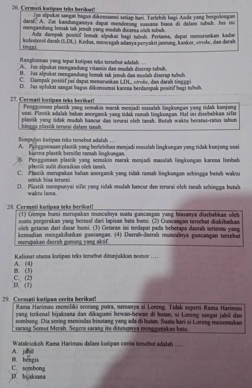 Cermati kutipan teks berikut!
Jus alpukat sangat bagus dikonsumsi setiap hari. Terlebih bagi Anda yang bergolongan
daral A. Zat kandungannya dapat mendorong suasana biasa di dalam tubuh. Jus ini
mengandung lemak tak jenuh yang mudah dicerna oleh tubuh.
Ada dampak positif lemak alpukat bagi tubuh. Pertama, dapat menurunkan kadar
kolesterol darah (LDL). Kedua, mencegah adanya penyakit jantung, kanker, stroke, dan darah
tinggi.
Rangkuman yang tepat kutipan teks tersebut adalah …
A. Jus alpukat mengandung vitamin dan mudah diserap tubuh.
B. Jus alpukat mengandung lemak tak jenuh dan mudah diserap tubuh.
C. Dampak positif jus dapat menurunkan LDL, stroke, dan darah tingggi.
D. Jus aplukat sangat bagus dikonsumsi karena berdampak positif bagi tubuh.
27. Cermati kutipan teks berikut!
Penggunaan plastik yang semakin marak menjadi masalah lingkungan yang tidak kunjung
usai. Plastik adalah bahan anorganik yang tidak ramah lingkungan. Hal ini disebabkan sifat
plastik yang tidak mudah hancur dan terurai oleh tanah. Butuh waktu beratus-ratus tahun
hingga plastik terurai dalam tanah.
Simpulan kutipan teks tersebut adalah …
A. Penggunaaan plastik yang berlebihan menjadi masalah lingkungan yang tidak kunjung usai
karena plastik bersifat ramah lingkungan.
B. Penggunaan plastik yang semakin marak menjadi masalah lingkungan karena limbah
plastik sulit diuraikan oleh tanah.
C. Plastik merupakan bahan anorganik yang tidak ramah lingkungan schingga butuh waktu
untuk bisa terurai.
D. Piastik mempunyai sifat yang tidak mudah hancur dan terurai olch tanah schingga butuh
waktu lama.
28. Cermati kutipan teks berikut!
(1) Gempa bumi merupakan munculnya suatu guncangan yang biasanya disebabkan oleh
suatu pergerakan yang berasal dari lapisan batu bumi. (2) Guncangan tersebut diakibatkan
oleh getaran dari dasar bumi. (3) Getaran ini terdapat pada beberapa daerah tertentu yang
kemudian mengakibatkan guncangan. (4) Daerah-daerah munculnya guncangan tersebut
merupakan daerah gunung yang aktif.
Kalimat utama kutipan teks tersebut ditunjukkan nomor …
A. (4)
B. (3)
C. (2)
D. (1)
29. Cermati kutipan cerita berikut!
Rama Harimau memiliki seorang putra, namanya si Loreng. Tidak seperti Rama Harimau
yang terkenal bijaksana dan dikagumi hewan-hewan di hutan, si Loreng sangat jahil dan
sombong. Dia sering menindas binatang yang ada di hutan. Suatu hari si Loreng menemukan
sarang Semut Merah. Segera sarang itu ditutupnya menggunakan batu.
Watak tokoh Rama Harimau dalam kutipan cerita tersebut adalah …
A. jahil
B. bengis
C. sombong
D. bijaksana