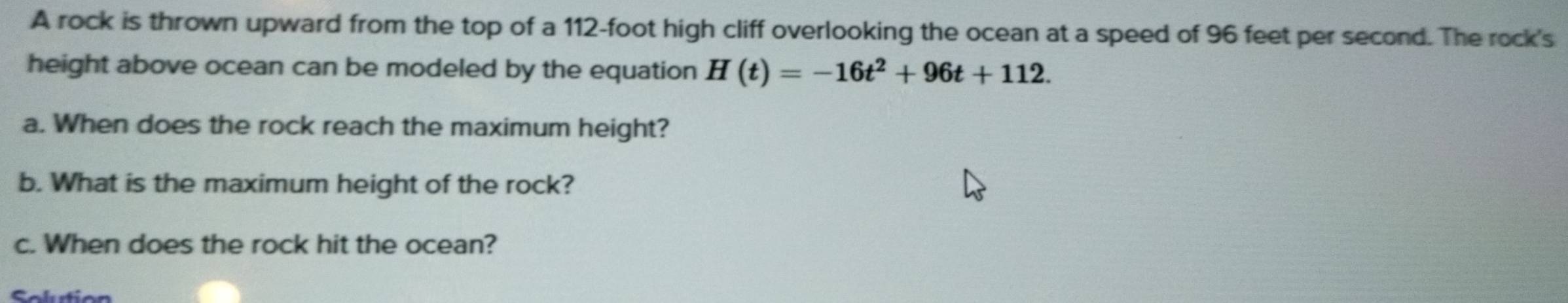 A rock is thrown upward from the top of a 112-foot high cliff overlooking the ocean at a speed of 96 feet per second. The rock's 
height above ocean can be modeled by the equation H(t)=-16t^2+96t+112. 
a. When does the rock reach the maximum height? 
b. What is the maximum height of the rock? 
c. When does the rock hit the ocean? 
Solurti