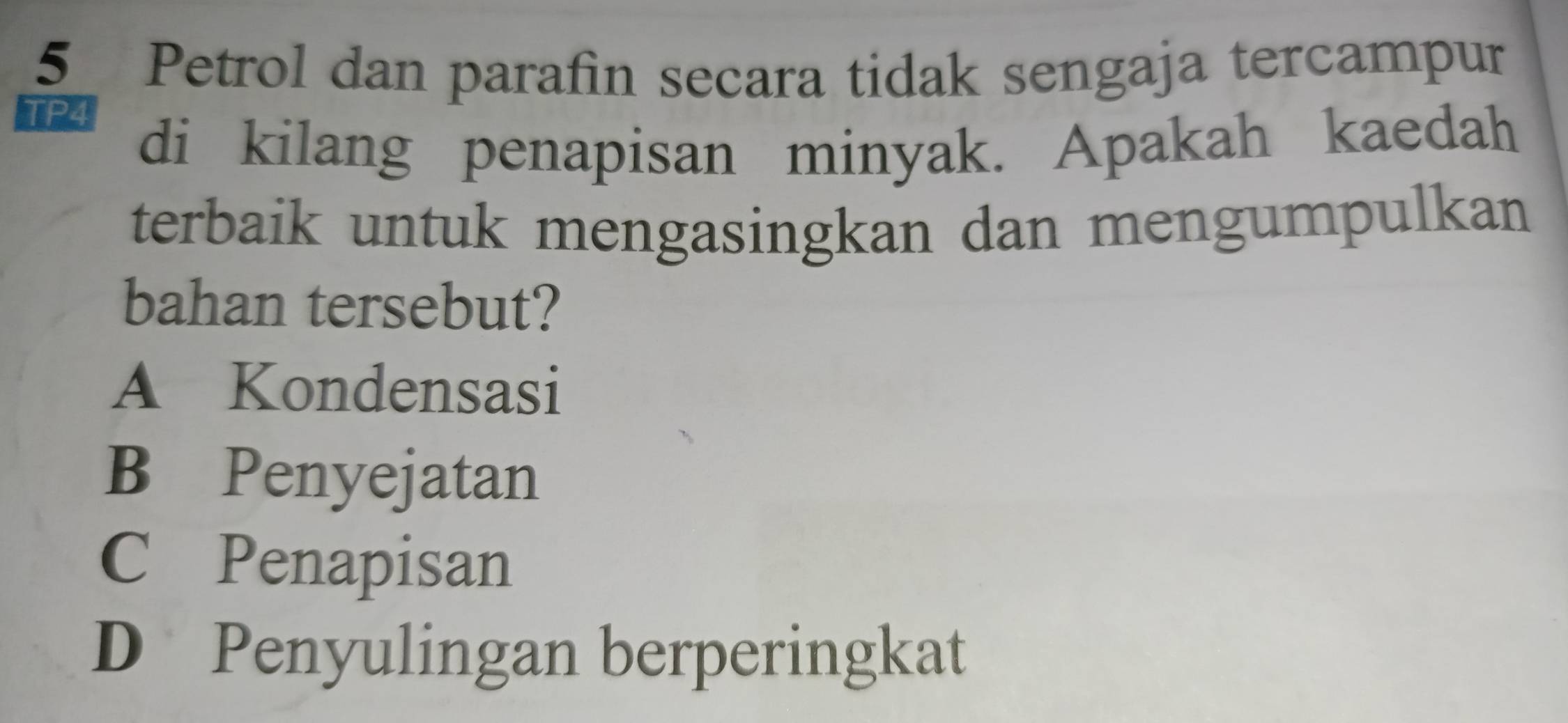 Petrol dan parafin secara tidak sengaja tercampur
TP4
di kilang penapisan minyak. Apakah kaedah
terbaik untuk mengasingkan dan mengumpulkan
bahan tersebut?
A Kondensasi
B Penyejatan
C Penapisan
D Penyulingan berperingkat