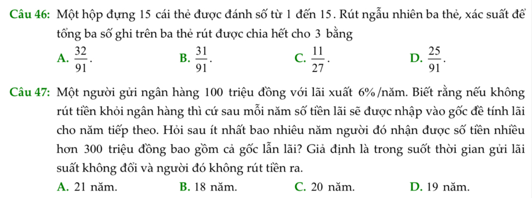 Một hộp đựng 15 cái thẻ được đánh số từ 1 đến 15. Rút ngẫu nhiên ba thẻ, xác suất để
tổng ba số ghi trên ba thẻ rút được chia hết cho 3 bằng
A.  32/91 .  31/91 .  11/27 .  25/91 . 
B.
C.
D.
Câu 47: Một người gửi ngân hàng 100 triệu đồng với lãi xuất 6% /năm. Biết rằng nếu không
rút tiền khỏi ngân hàng thì cứ sau mỗi năm số tiền lãi sẽ được nhập vào gốc đề tính lãi
cho năm tiếp theo. Hỏi sau ít nhất bao nhiêu năm người đó nhận được số tiền nhiều
hơn 300 triệu đồng bao gồm cả gốc lẫn lãi? Giả định là trong suốt thời gian gửi lãi
suất không đổi và người đó không rút tiền ra.
A. 21 năm. B. 18 năm. C. 20 năm. D. 19 năm.