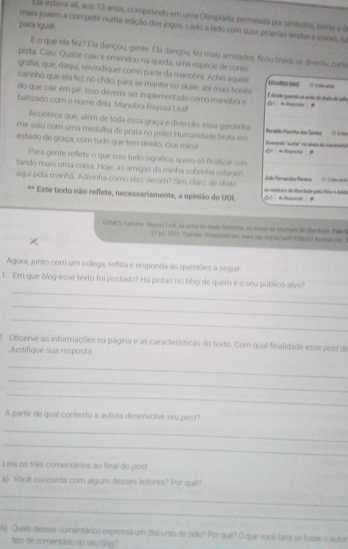 Ela estava ali, aos 13 anos, competindo em uma Olimpíada, permeada por símbolos, como o d
para igual.
mais jovem a competir numa edição dos jogos. Lado a lado com suas próprias lendas e icones, lu
E o que ela fez? Ela dançou, gente. Ela dançou, fez mais amizades, ficou brava, se divertiu, curti
pista. Caiu. Quase caiu e emendou na queda, uma espécie de coreo
grafia, que, daqui, reivindiquei como parte da manobra. Achei aquele O Zsten etrão
carinho que ela fez no chão, para se manter no skare, até mais bonito É desde quando se anda de skate de salo
do que cair em pé. Isso deveria ser implementado como manobra e
batizado com o nome dela. Manobra Rayssa Leal!
"
Acontece que, além de toda essa graça e diversão, essa garotinha Ronaldo Marinho dos Sanlos ( Zde
me saiu com uma medalha de prata no peito! Humanidade bruta em Querendo ''surfar'' no skate da menininhe
estado de graça, com tudo que tem direito. Que mina! 1 Rnponter #
Para gente refletir o que isso tudo significa, quero só finalizar con
tando mais uma coisa. Hoje, as amigas da minha sobrinha colaram João Fernandes Peneira Cl 2 días aãn
aqui pela manhã. Adivinha como elas vieram? Sim, claro, de skate.
se vestram de liberdade pela fike e Adde
Este texto não reflete, necessariamente, a opinião do UOL 62 * fegorider
GDMES, Fabiana. Rayssa Leal, na pista do skate feminino, as minas se vestiram de liberdade. Fabl 6
27 jul. 2021. Opimão. Disponivel em. www.sge.org br/surt/7cbbcb7 Acesso em 1
Agora, junto com um colega, reflita e responda às questões a seguir
_
1. Em que blog esse texto foi postado? Há pistas no blog de quem é o seu público-alvo?
_
_
2. Observe as informações na página e as características do texto. Com qual finalidade esse post de
Justifique sua resposta
_
_
_
A partir de qual contexto a autora desenvolve seu post?
_
_
Leia os três comentários ao final do post.
a) Você concorda com algum desses leitores? Por quê?
_
_
b) Quais desses comentários expressa um discurso de ódio? Por quê? O que você faria se fosse o autor
tipo de comentário no seu blog?